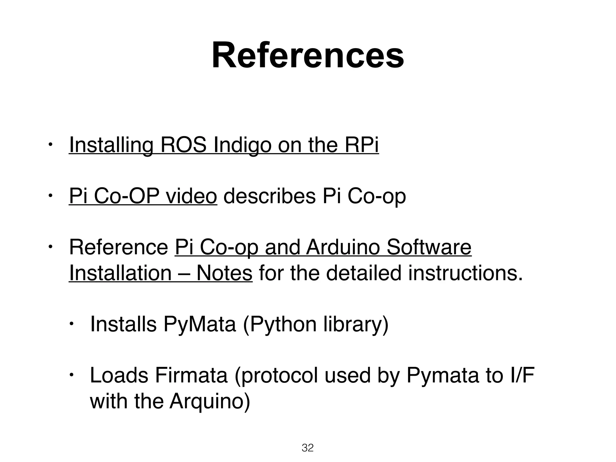 References
• Installing ROS Indigo on the RPi
• Pi Co-OP video describes Pi Co-op
• Reference Pi Co-op and Arduino Software
Installation – Notes for the detailed instructions.
• Installs PyMata (Python library)
• Loads Firmata (protocol used by Pymata to I/F
with the Arquino)
32
 
