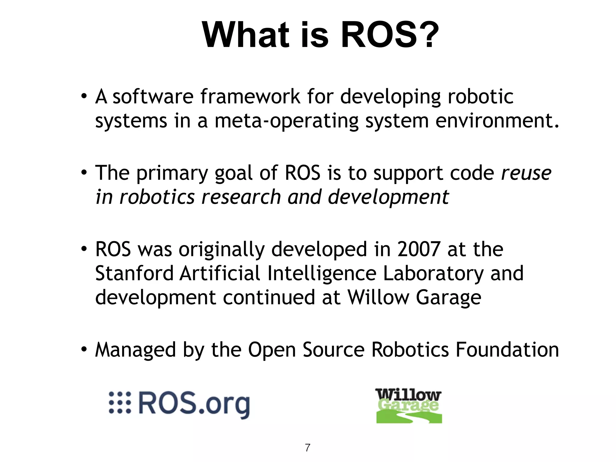 7
• A software framework for developing robotic
systems in a meta-operating system environment. 
• The primary goal of ROS is to support code reuse
in robotics research and development 
• ROS was originally developed in 2007 at the
Stanford Artificial Intelligence Laboratory and
development continued at Willow Garage 
• Managed by the Open Source Robotics Foundation
What is ROS?
 