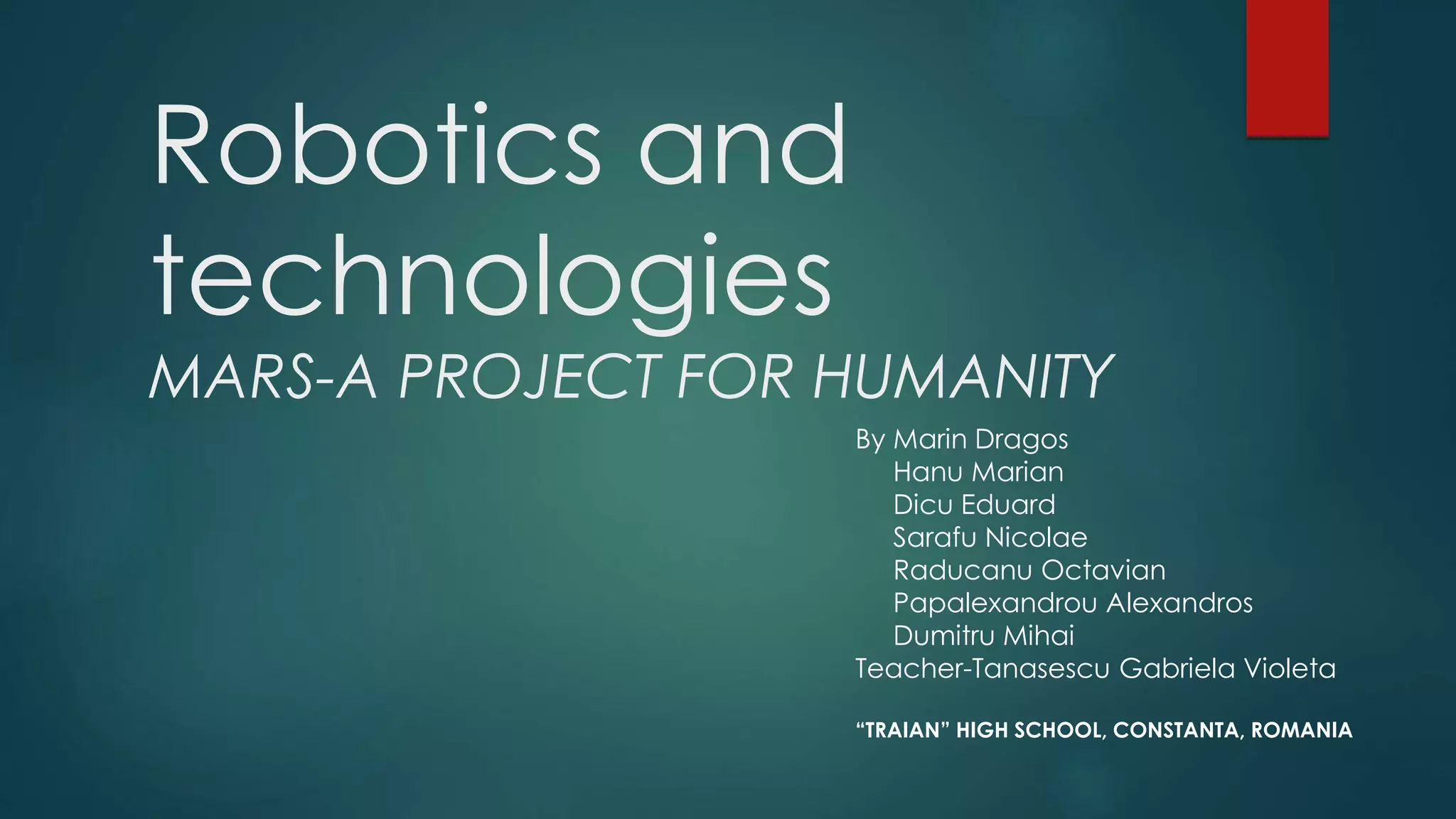 Robotics and
technologies
MARS-A PROJECT FOR HUMANITY
By Marin Dragos
Hanu Marian
Dicu Eduard
Sarafu Nicolae
Raducanu Octavian
Papalexandrou Alexandros
Dumitru Mihai
Teacher-Tanasescu Gabriela Violeta
“TRAIAN” HIGH SCHOOL, CONSTANTA, ROMANIA
 