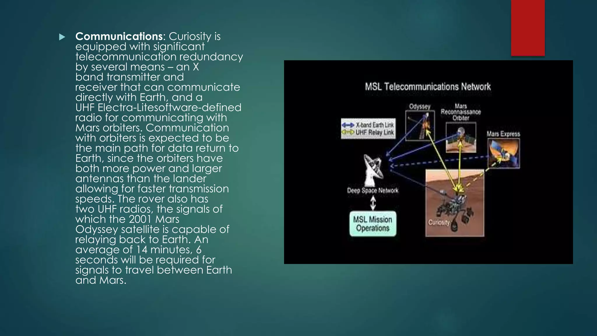  Communications: Curiosity is
equipped with significant
telecommunication redundancy
by several means – an X
band transmitter and
receiver that can communicate
directly with Earth, and a
UHF Electra-Litesoftware-defined
radio for communicating with
Mars orbiters. Communication
with orbiters is expected to be
the main path for data return to
Earth, since the orbiters have
both more power and larger
antennas than the lander
allowing for faster transmission
speeds. The rover also has
two UHF radios, the signals of
which the 2001 Mars
Odyssey satellite is capable of
relaying back to Earth. An
average of 14 minutes, 6
seconds will be required for
signals to travel between Earth
and Mars.
 
