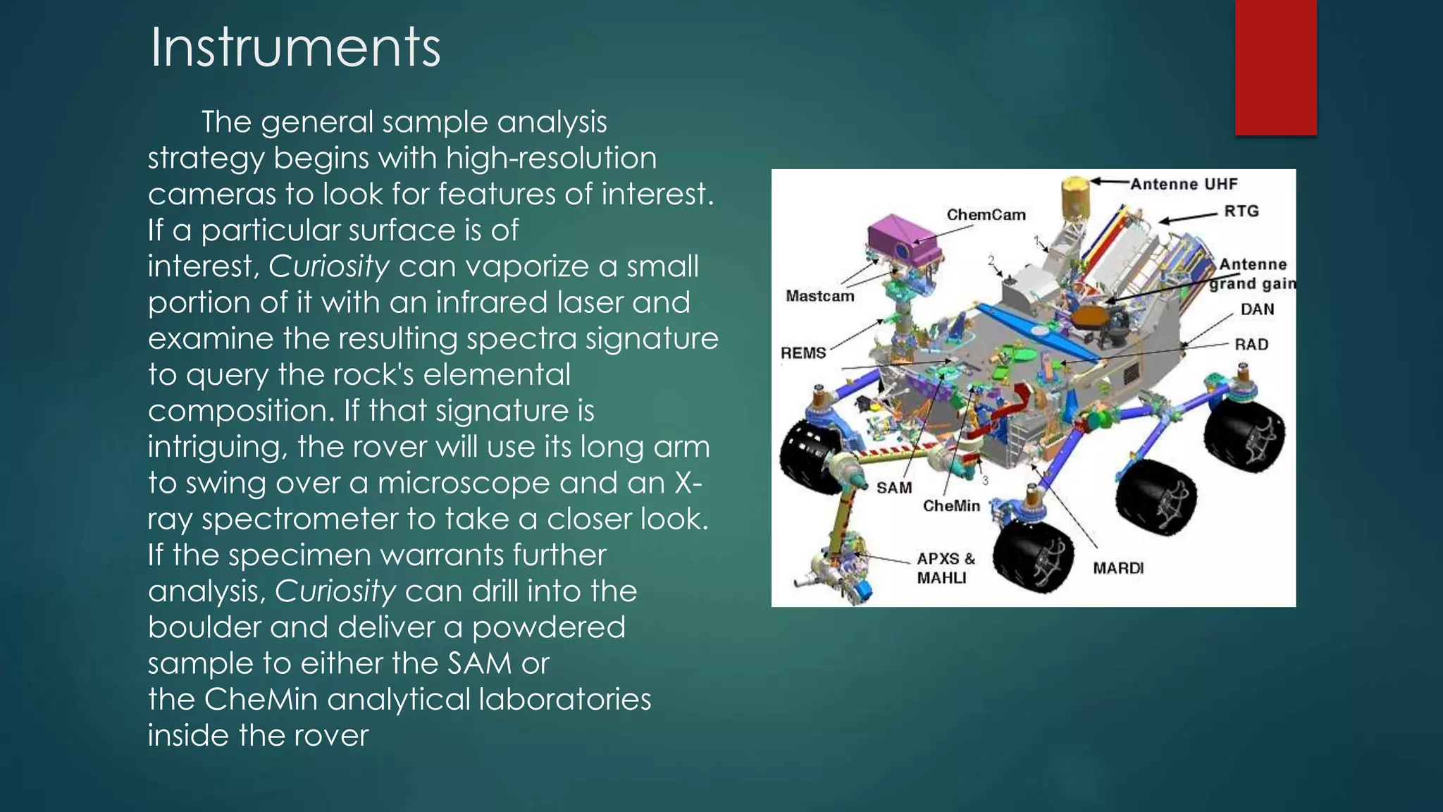 Instruments
The general sample analysis
strategy begins with high-resolution
cameras to look for features of interest.
If a particular surface is of
interest, Curiosity can vaporize a small
portion of it with an infrared laser and
examine the resulting spectra signature
to query the rock's elemental
composition. If that signature is
intriguing, the rover will use its long arm
to swing over a microscope and an X-
ray spectrometer to take a closer look.
If the specimen warrants further
analysis, Curiosity can drill into the
boulder and deliver a powdered
sample to either the SAM or
the CheMin analytical laboratories
inside the rover
 