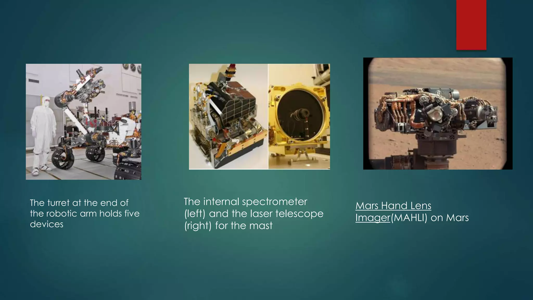 The turret at the end of
the robotic arm holds five
devices
The internal spectrometer
(left) and the laser telescope
(right) for the mast
Mars Hand Lens
Imager(MAHLI) on Mars
 