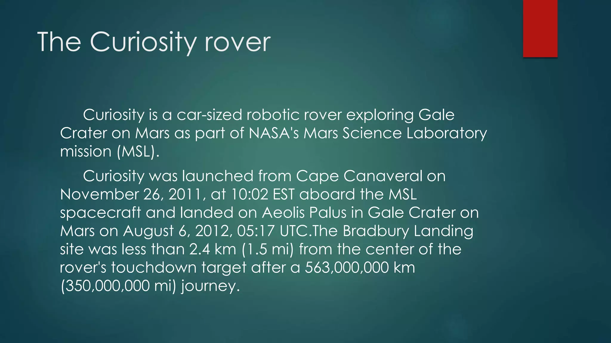 The Curiosity rover
Curiosity is a car-sized robotic rover exploring Gale
Crater on Mars as part of NASA's Mars Science Laboratory
mission (MSL).
Curiosity was launched from Cape Canaveral on
November 26, 2011, at 10:02 EST aboard the MSL
spacecraft and landed on Aeolis Palus in Gale Crater on
Mars on August 6, 2012, 05:17 UTC.The Bradbury Landing
site was less than 2.4 km (1.5 mi) from the center of the
rover's touchdown target after a 563,000,000 km
(350,000,000 mi) journey.
 