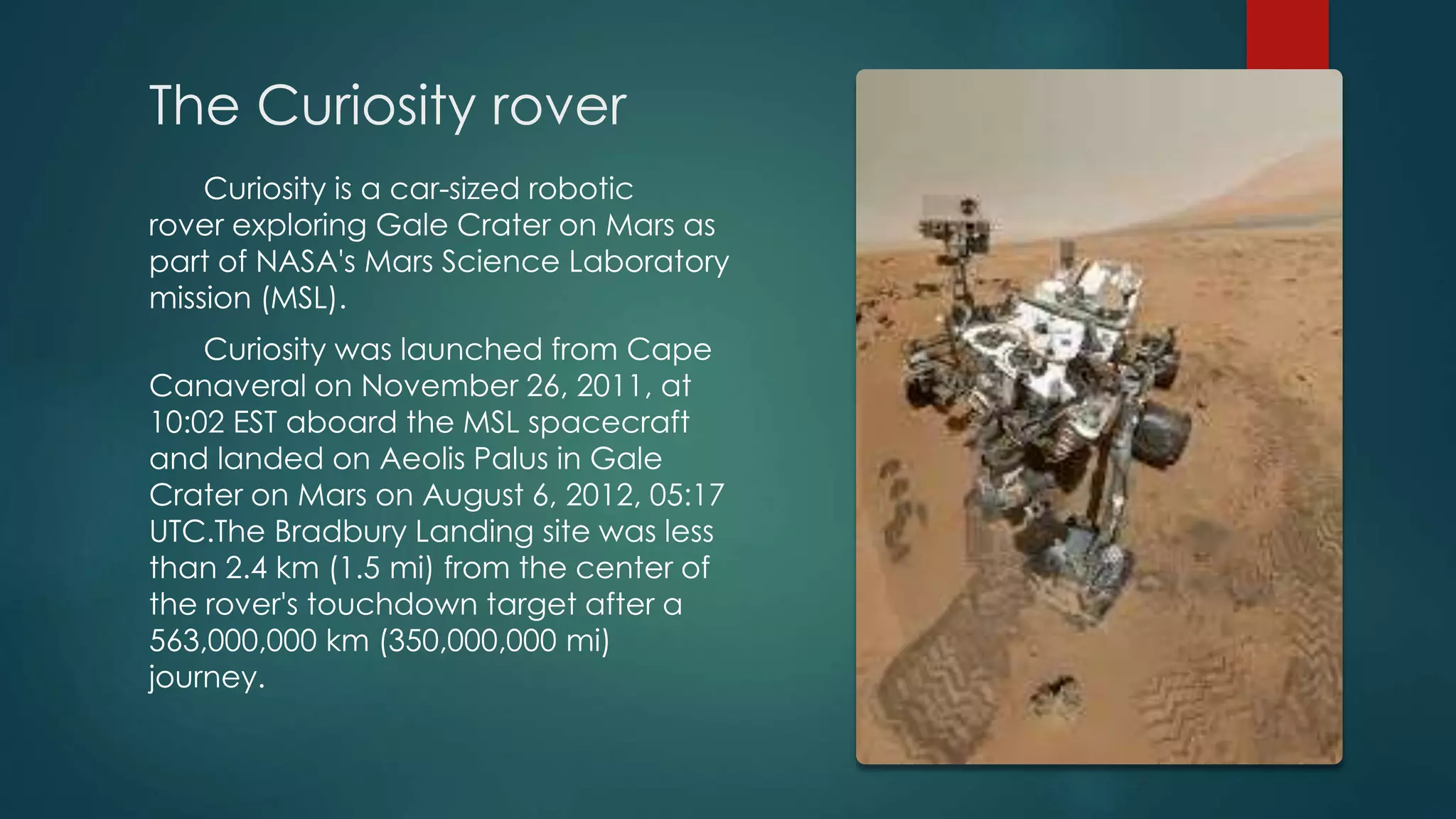 The Curiosity rover
Curiosity is a car-sized robotic
rover exploring Gale Crater on Mars as
part of NASA's Mars Science Laboratory
mission (MSL).
Curiosity was launched from Cape
Canaveral on November 26, 2011, at
10:02 EST aboard the MSL spacecraft
and landed on Aeolis Palus in Gale
Crater on Mars on August 6, 2012, 05:17
UTC.The Bradbury Landing site was less
than 2.4 km (1.5 mi) from the center of
the rover's touchdown target after a
563,000,000 km (350,000,000 mi)
journey.
 