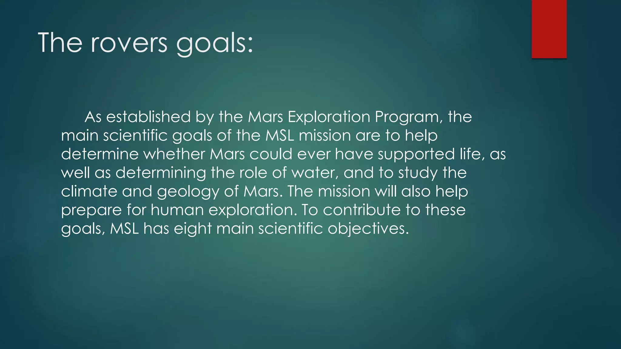 The rovers goals:
As established by the Mars Exploration Program, the
main scientific goals of the MSL mission are to help
determine whether Mars could ever have supported life, as
well as determining the role of water, and to study the
climate and geology of Mars. The mission will also help
prepare for human exploration. To contribute to these
goals, MSL has eight main scientific objectives.
 