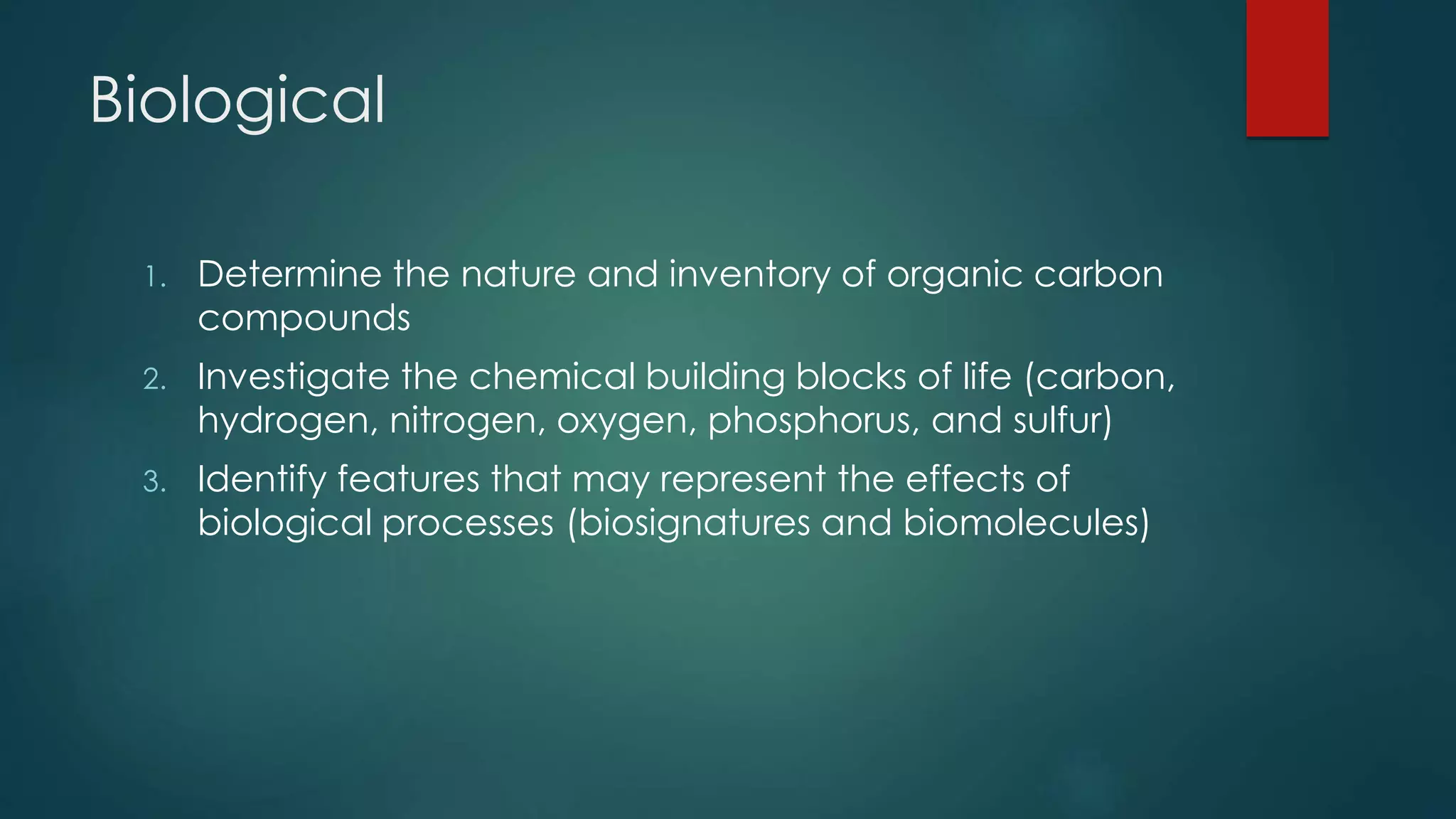 Biological
1. Determine the nature and inventory of organic carbon
compounds
2. Investigate the chemical building blocks of life (carbon,
hydrogen, nitrogen, oxygen, phosphorus, and sulfur)
3. Identify features that may represent the effects of
biological processes (biosignatures and biomolecules)
 