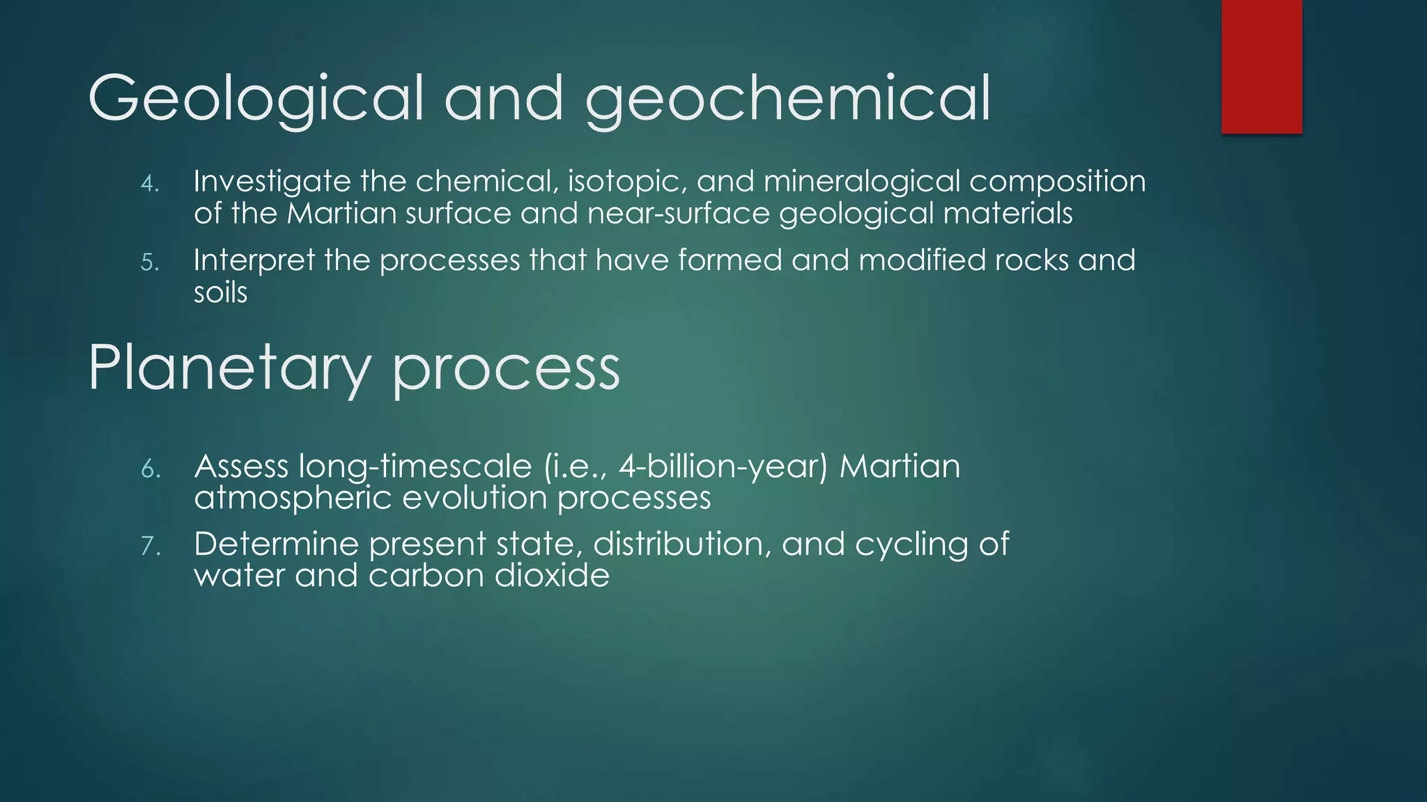 Geological and geochemical
4. Investigate the chemical, isotopic, and mineralogical composition
of the Martian surface and near-surface geological materials
5. Interpret the processes that have formed and modified rocks and
soils
Planetary process
6. Assess long-timescale (i.e., 4-billion-year) Martian
atmospheric evolution processes
7. Determine present state, distribution, and cycling of
water and carbon dioxide
 