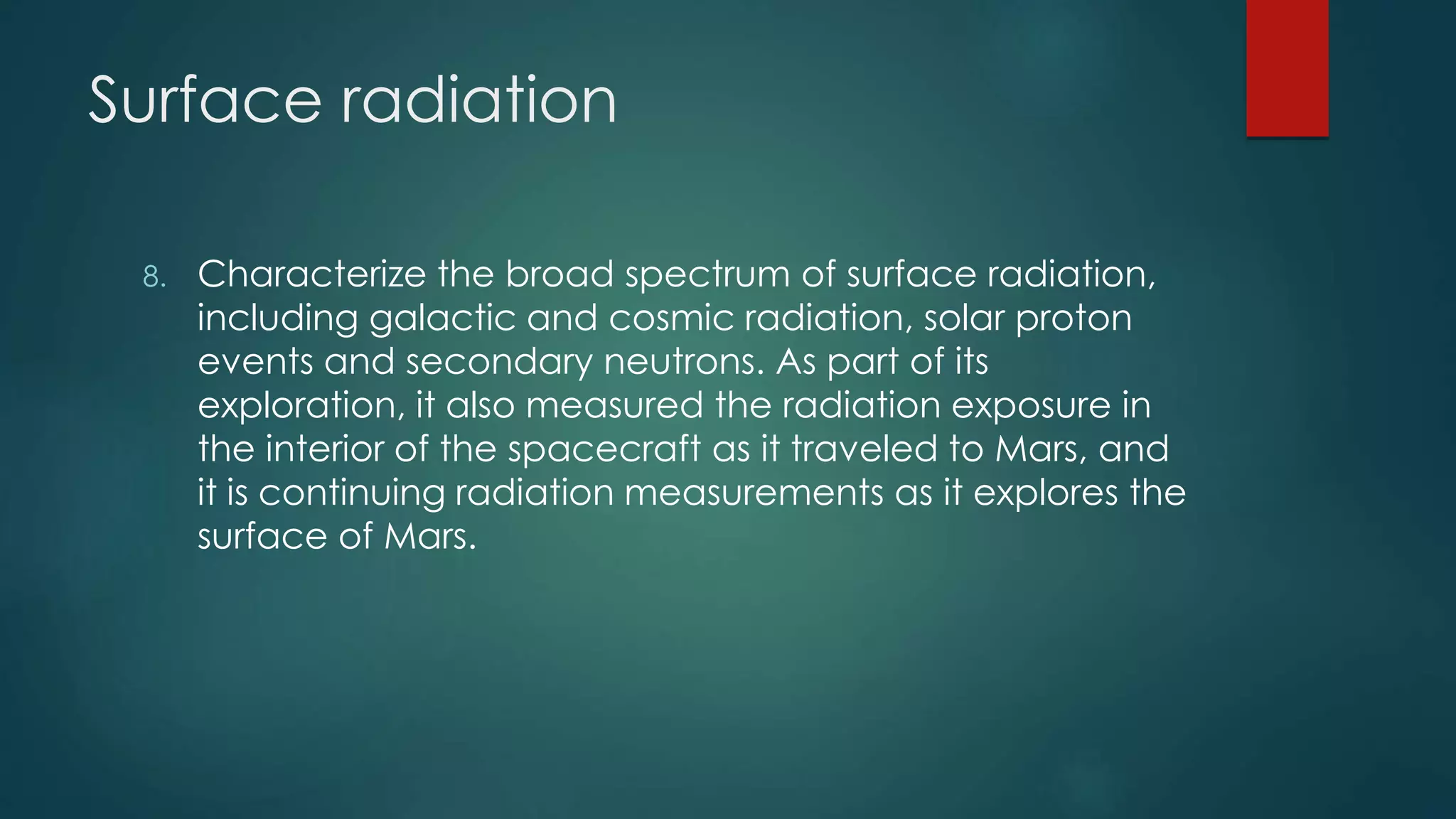 Surface radiation
8. Characterize the broad spectrum of surface radiation,
including galactic and cosmic radiation, solar proton
events and secondary neutrons. As part of its
exploration, it also measured the radiation exposure in
the interior of the spacecraft as it traveled to Mars, and
it is continuing radiation measurements as it explores the
surface of Mars.
 