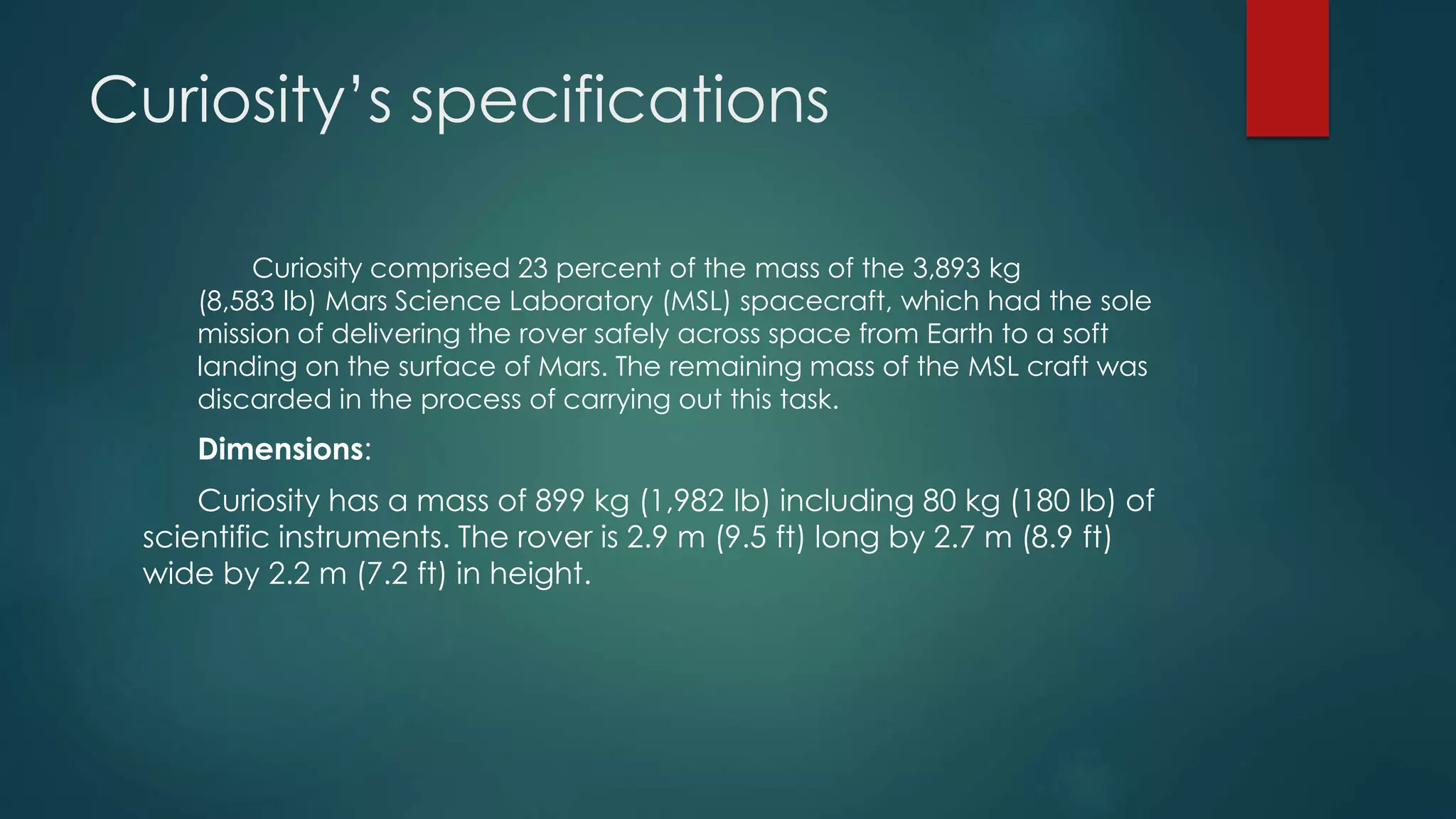 Curiosity’s specifications
Curiosity comprised 23 percent of the mass of the 3,893 kg
(8,583 lb) Mars Science Laboratory (MSL) spacecraft, which had the sole
mission of delivering the rover safely across space from Earth to a soft
landing on the surface of Mars. The remaining mass of the MSL craft was
discarded in the process of carrying out this task.
Dimensions:
Curiosity has a mass of 899 kg (1,982 lb) including 80 kg (180 lb) of
scientific instruments. The rover is 2.9 m (9.5 ft) long by 2.7 m (8.9 ft)
wide by 2.2 m (7.2 ft) in height.
 