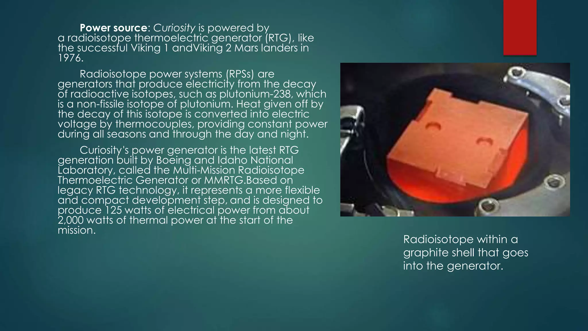 Power source: Curiosity is powered by
a radioisotope thermoelectric generator (RTG), like
the successful Viking 1 andViking 2 Mars landers in
1976.
Radioisotope power systems (RPSs) are
generators that produce electricity from the decay
of radioactive isotopes, such as plutonium-238, which
is a non-fissile isotope of plutonium. Heat given off by
the decay of this isotope is converted into electric
voltage by thermocouples, providing constant power
during all seasons and through the day and night.
Curiosity's power generator is the latest RTG
generation built by Boeing and Idaho National
Laboratory, called the Multi-Mission Radioisotope
Thermoelectric Generator or MMRTG.Based on
legacy RTG technology, it represents a more flexible
and compact development step, and is designed to
produce 125 watts of electrical power from about
2,000 watts of thermal power at the start of the
mission.
Radioisotope within a
graphite shell that goes
into the generator.
 