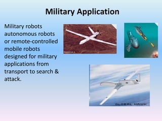 Military Application
Military robots
autonomous robots
or remote-controlled
mobile robots
designed for military
applications from
transport to search &
attack.
 