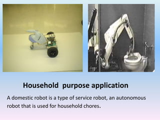Household purpose application
A domestic robot is a type of service robot, an autonomous
robot that is used for household chores.
 