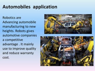 Automobiles application
Robotics are
Advancing automobile
manufacturing to new
heights. Robots gives
automotive companies
a competitive
advantage . It mainly
use to improve quality
and reduce warranty
cost.
 