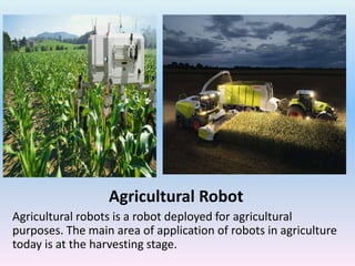 Agricultural Robot
Agricultural robots is a robot deployed for agricultural
purposes. The main area of application of robots in agriculture
today is at the harvesting stage.
 