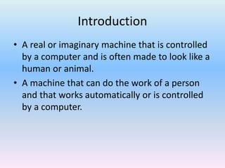 Introduction
• A real or imaginary machine that is controlled
by a computer and is often made to look like a
human or animal.
• A machine that can do the work of a person
and that works automatically or is controlled
by a computer.
 