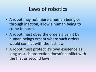 Laws of robotics
• A robot may not injure a human being or
through inaction, allow a human being to
come to harm.
• A robot must obey the orders given it by
human beings except where such orders
would conflict with the fast law.
• A robot must protect it’s own existence as
long as such protection doesn’t conflict with
the first or second laws.
 