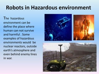 Robots in Hazardous environment
The hazardous
environment can be
define the place where
human can not survive
and harmful . Some
examples of hazardous
environments would be
nuclear reactors, outside
earth’s atmosphere and
even behind enemy lines
in war.
 