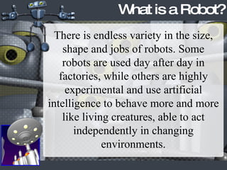 What is a Robot? There is endless variety in the size, shape and jobs of robots. Some robots are used day after day in factories, while others are highly experimental and use artificial intelligence to behave more and more like living creatures, able to act independently in changing environments. 
