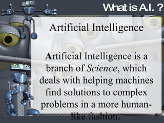What is A.I. ? Artificial Intelligence A rtificial Intelligence is a branch of  Science , which deals with helping machines find solutions to complex problems in a more human-like fashion.   