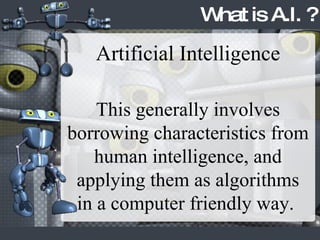 What is A.I. ? Artificial Intelligence This generally involves borrowing characteristics from human intelligence, and applying them as algorithms in a computer friendly way.  