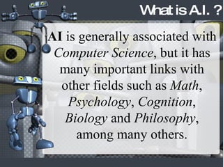 AI  is generally associated with  Computer Science , but it has many important links with other fields such as  Math ,  Psychology ,  Cognition ,  Biology  and  Philosophy , among many others. What is A.I. ? 