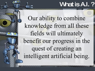 Our ability to combine knowledge from all these fields will ultimately benefit our progress in the quest of creating an intelligent artificial being. What is A.I. ? 