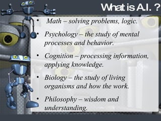 Math – solving problems, logic. Psychology – the study of mental processes and behavior. Cognition – processing information, applying knowledge. Biology – the study of living organisms and how the work. Philosophy – wisdom and understanding. What is A.I. ? 