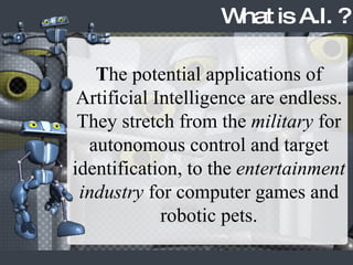 T he potential applications of Artificial Intelligence are endless. They stretch from the  military  for autonomous control and target identification, to the  entertainment industry  for computer games and robotic pets. What is A.I. ? 