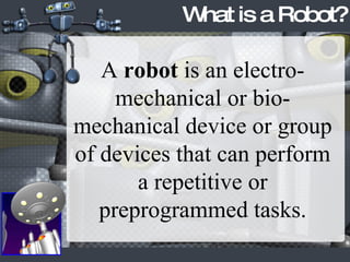 What is a Robot? A  robot  is an electro-mechanical or bio-mechanical device or group of devices that can perform a repetitive or preprogrammed tasks. 