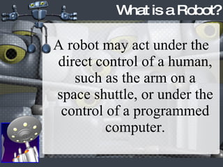 A robot may act under the direct control of a human, such as the arm on a space shuttle, or under the control of a programmed computer. What is a Robot? 