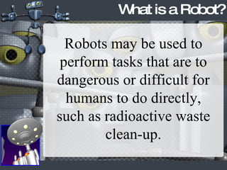 What is a Robot? Robots may be used to perform tasks that are to dangerous or difficult for humans to do directly, such as radioactive waste clean-up. 