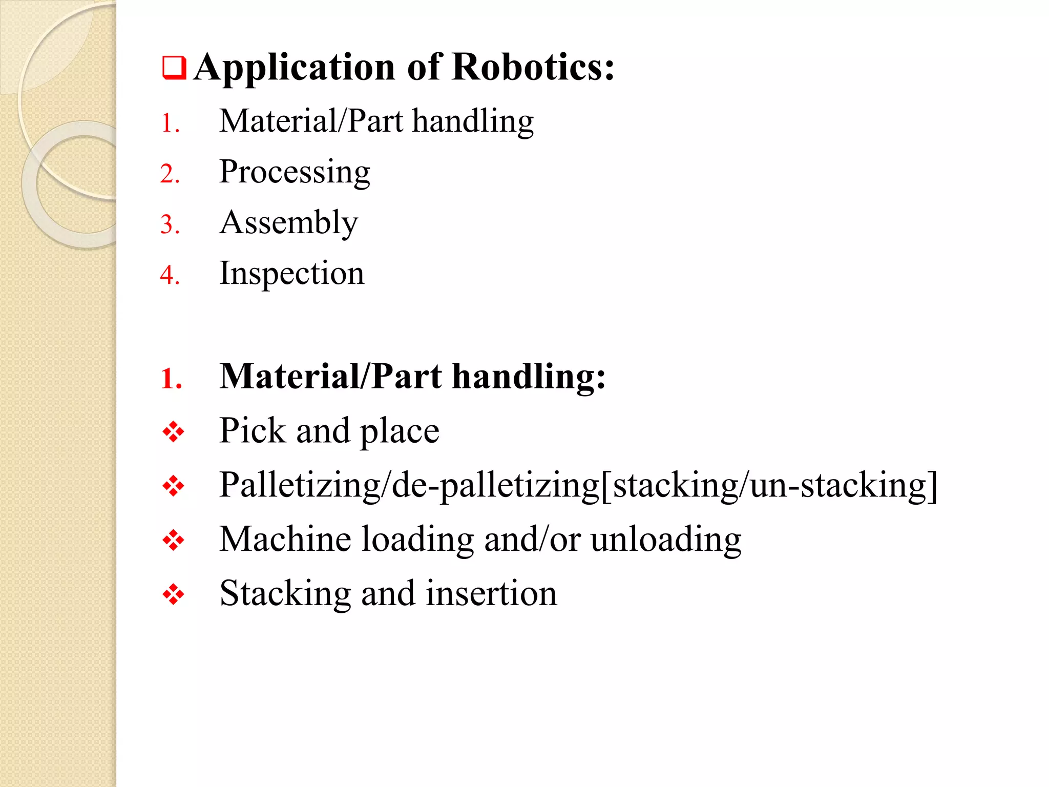Application of Robotics:
1. Material/Part handling
2. Processing
3. Assembly
4. Inspection
1. Material/Part handling:
 Pick and place
 Palletizing/de-palletizing[stacking/un-stacking]
 Machine loading and/or unloading
 Stacking and insertion
 