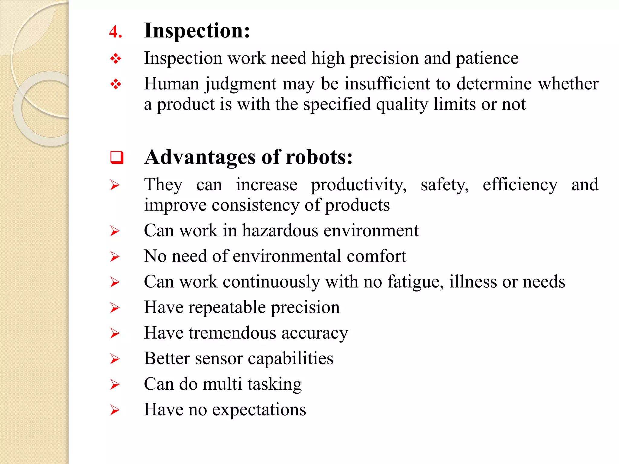 4. Inspection:
 Inspection work need high precision and patience
 Human judgment may be insufficient to determine whether
a product is with the specified quality limits or not
 Advantages of robots:
 They can increase productivity, safety, efficiency and
improve consistency of products
 Can work in hazardous environment
 No need of environmental comfort
 Can work continuously with no fatigue, illness or needs
 Have repeatable precision
 Have tremendous accuracy
 Better sensor capabilities
 Can do multi tasking
 Have no expectations
 