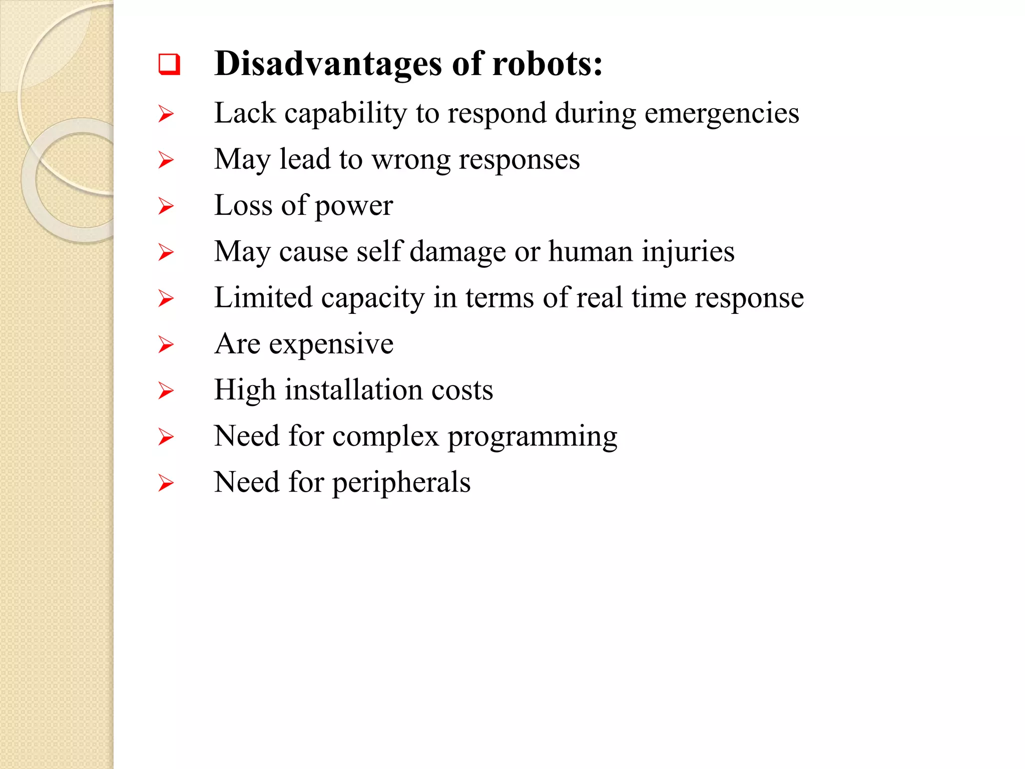  Disadvantages of robots:
 Lack capability to respond during emergencies
 May lead to wrong responses
 Loss of power
 May cause self damage or human injuries
 Limited capacity in terms of real time response
 Are expensive
 High installation costs
 Need for complex programming
 Need for peripherals
 