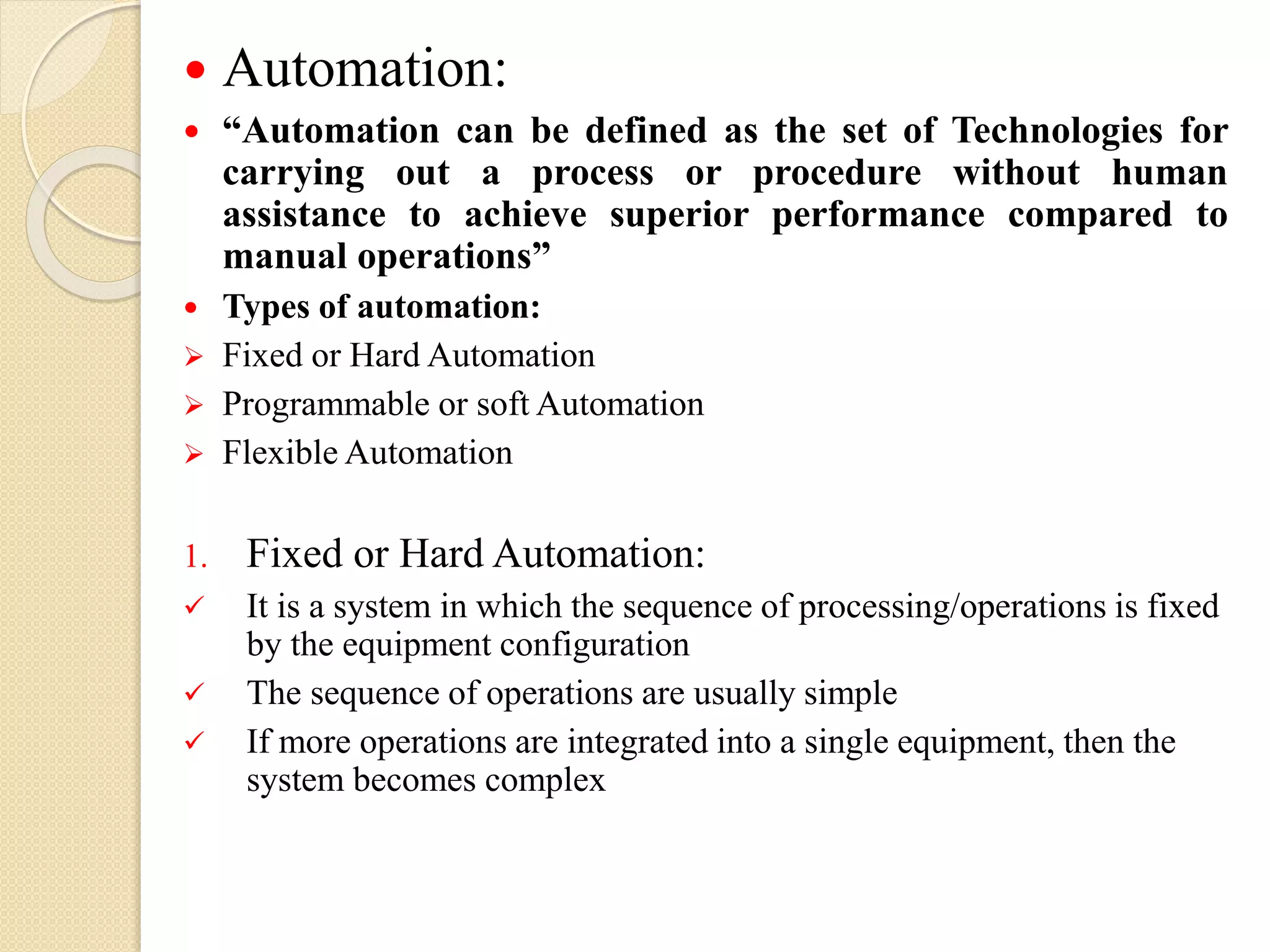  Automation:
 “Automation can be defined as the set of Technologies for
carrying out a process or procedure without human
assistance to achieve superior performance compared to
manual operations”
 Types of automation:
 Fixed or Hard Automation
 Programmable or soft Automation
 Flexible Automation
1. Fixed or Hard Automation:
 It is a system in which the sequence of processing/operations is fixed
by the equipment configuration
 The sequence of operations are usually simple
 If more operations are integrated into a single equipment, then the
system becomes complex
 