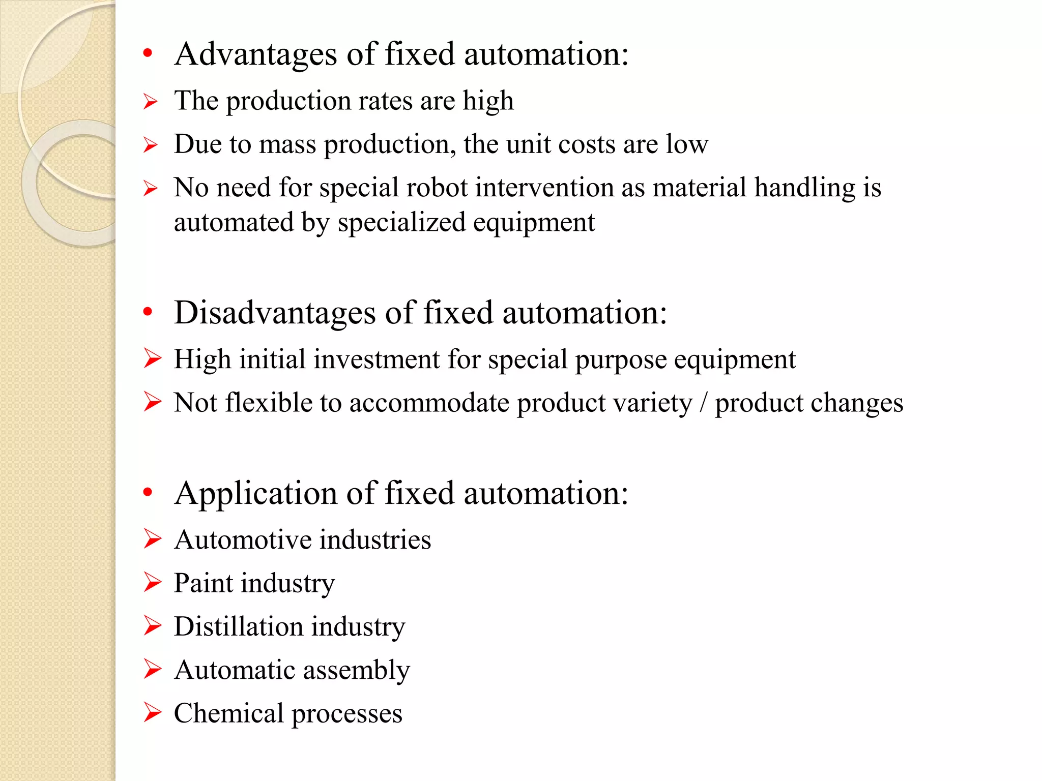 • Advantages of fixed automation:
 The production rates are high
 Due to mass production, the unit costs are low
 No need for special robot intervention as material handling is
automated by specialized equipment
• Disadvantages of fixed automation:
 High initial investment for special purpose equipment
 Not flexible to accommodate product variety / product changes
• Application of fixed automation:
 Automotive industries
 Paint industry
 Distillation industry
 Automatic assembly
 Chemical processes
 