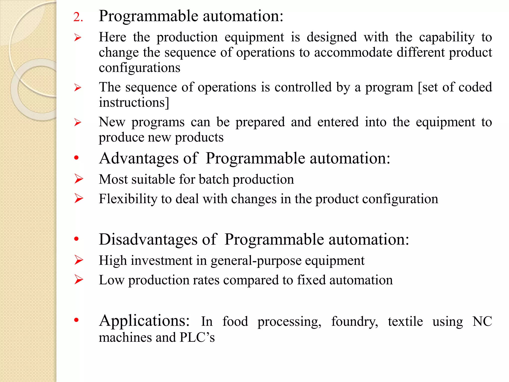 2. Programmable automation:
 Here the production equipment is designed with the capability to
change the sequence of operations to accommodate different product
configurations
 The sequence of operations is controlled by a program [set of coded
instructions]
 New programs can be prepared and entered into the equipment to
produce new products
• Advantages of Programmable automation:
 Most suitable for batch production
 Flexibility to deal with changes in the product configuration
• Disadvantages of Programmable automation:
 High investment in general-purpose equipment
 Low production rates compared to fixed automation
• Applications: In food processing, foundry, textile using NC
machines and PLC’s
 