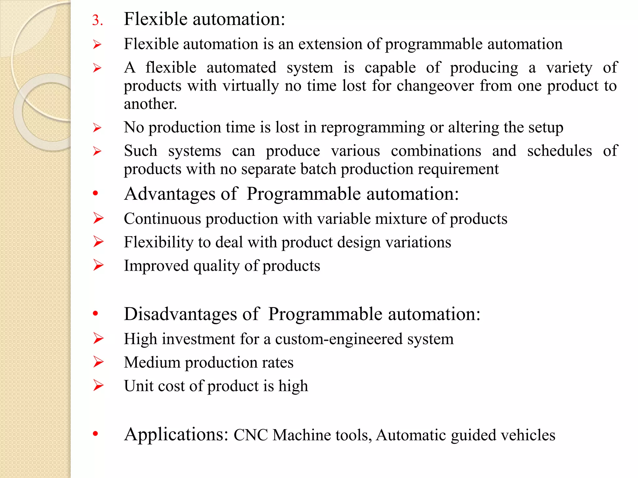 3. Flexible automation:
 Flexible automation is an extension of programmable automation
 A flexible automated system is capable of producing a variety of
products with virtually no time lost for changeover from one product to
another.
 No production time is lost in reprogramming or altering the setup
 Such systems can produce various combinations and schedules of
products with no separate batch production requirement
• Advantages of Programmable automation:
 Continuous production with variable mixture of products
 Flexibility to deal with product design variations
 Improved quality of products
• Disadvantages of Programmable automation:
 High investment for a custom-engineered system
 Medium production rates
 Unit cost of product is high
• Applications: CNC Machine tools, Automatic guided vehicles
 