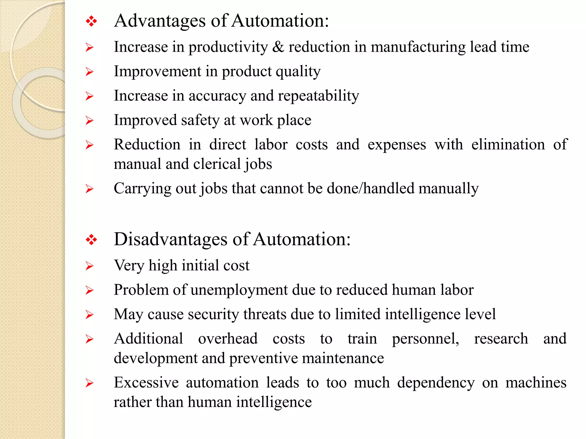  Advantages of Automation:
 Increase in productivity & reduction in manufacturing lead time
 Improvement in product quality
 Increase in accuracy and repeatability
 Improved safety at work place
 Reduction in direct labor costs and expenses with elimination of
manual and clerical jobs
 Carrying out jobs that cannot be done/handled manually
 Disadvantages of Automation:
 Very high initial cost
 Problem of unemployment due to reduced human labor
 May cause security threats due to limited intelligence level
 Additional overhead costs to train personnel, research and
development and preventive maintenance
 Excessive automation leads to too much dependency on machines
rather than human intelligence
 