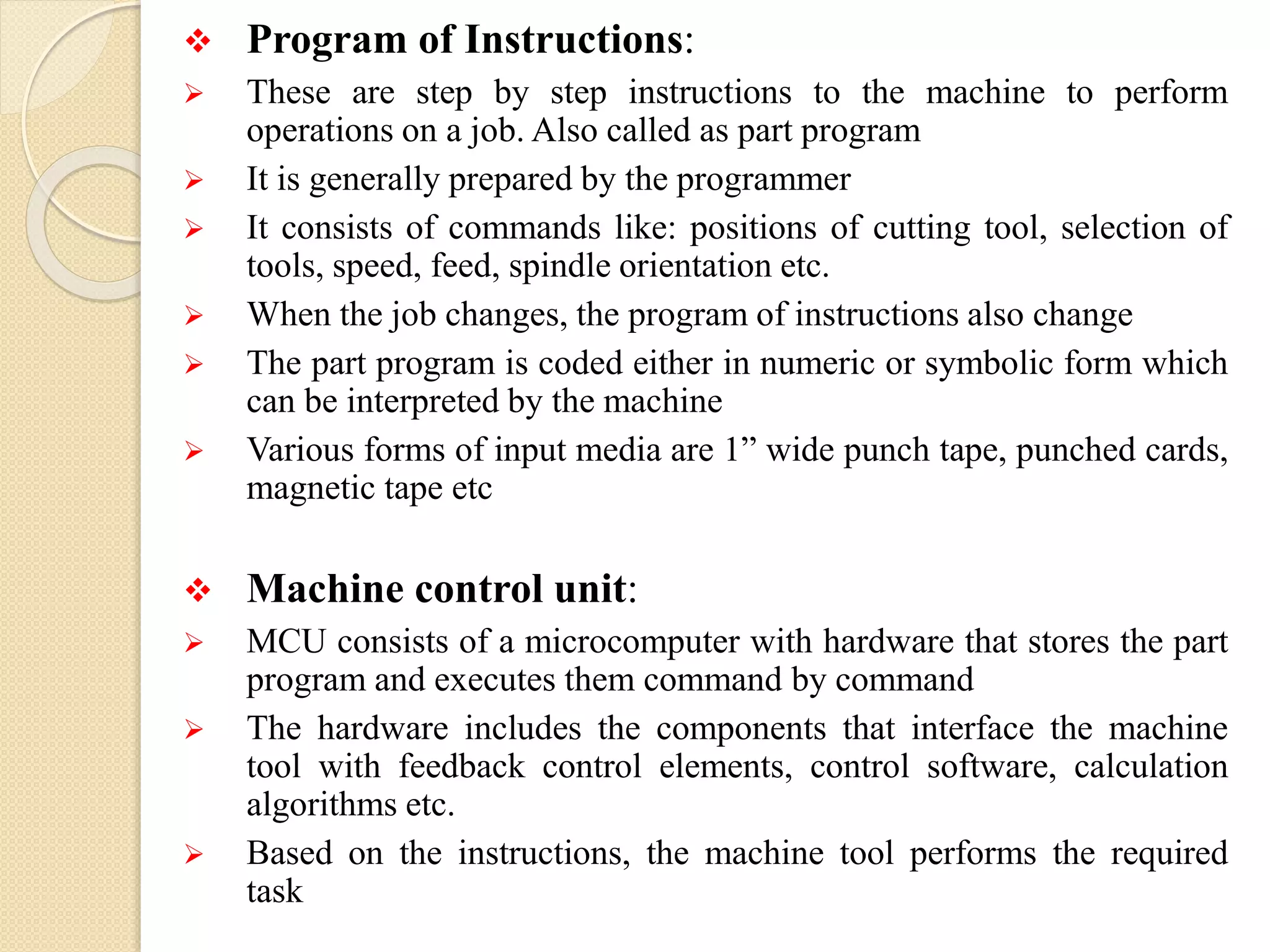  Program of Instructions:
 These are step by step instructions to the machine to perform
operations on a job. Also called as part program
 It is generally prepared by the programmer
 It consists of commands like: positions of cutting tool, selection of
tools, speed, feed, spindle orientation etc.
 When the job changes, the program of instructions also change
 The part program is coded either in numeric or symbolic form which
can be interpreted by the machine
 Various forms of input media are 1” wide punch tape, punched cards,
magnetic tape etc
 Machine control unit:
 MCU consists of a microcomputer with hardware that stores the part
program and executes them command by command
 The hardware includes the components that interface the machine
tool with feedback control elements, control software, calculation
algorithms etc.
 Based on the instructions, the machine tool performs the required
task
 
