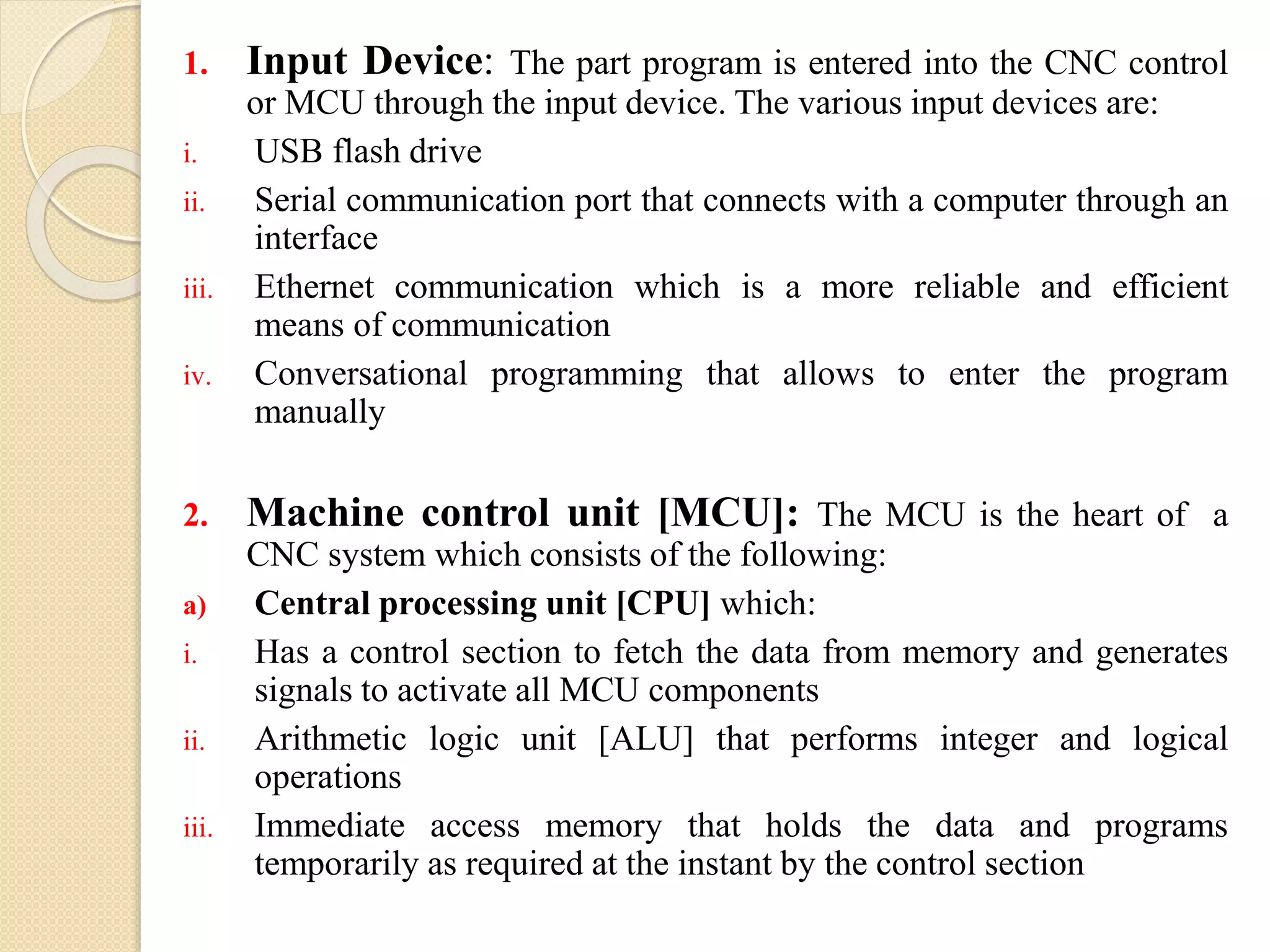 1. Input Device: The part program is entered into the CNC control
or MCU through the input device. The various input devices are:
i. USB flash drive
ii. Serial communication port that connects with a computer through an
interface
iii. Ethernet communication which is a more reliable and efficient
means of communication
iv. Conversational programming that allows to enter the program
manually
2. Machine control unit [MCU]: The MCU is the heart of a
CNC system which consists of the following:
a) Central processing unit [CPU] which:
i. Has a control section to fetch the data from memory and generates
signals to activate all MCU components
ii. Arithmetic logic unit [ALU] that performs integer and logical
operations
iii. Immediate access memory that holds the data and programs
temporarily as required at the instant by the control section
 