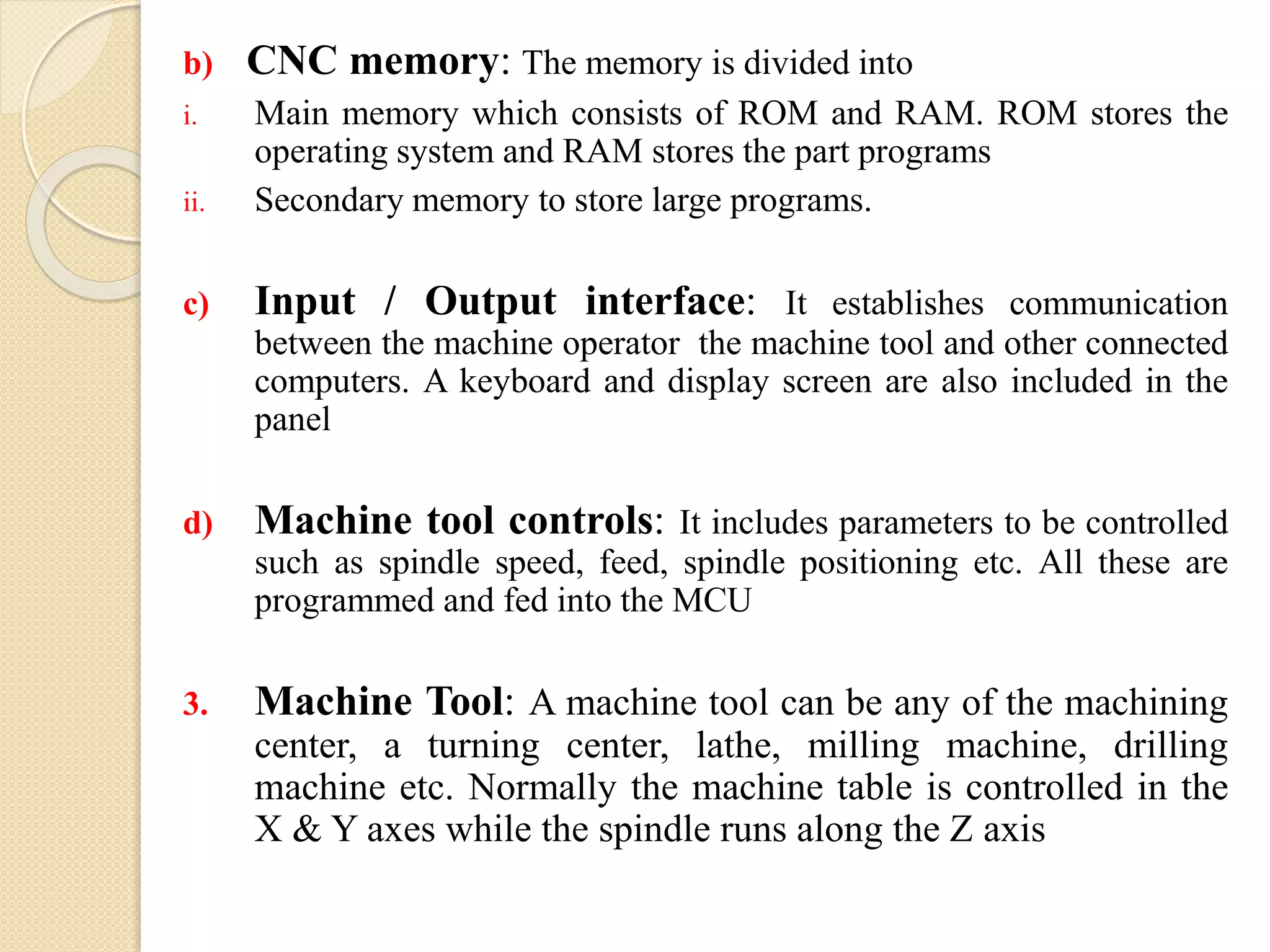 b) CNC memory: The memory is divided into
i. Main memory which consists of ROM and RAM. ROM stores the
operating system and RAM stores the part programs
ii. Secondary memory to store large programs.
c) Input / Output interface: It establishes communication
between the machine operator the machine tool and other connected
computers. A keyboard and display screen are also included in the
panel
d) Machine tool controls: It includes parameters to be controlled
such as spindle speed, feed, spindle positioning etc. All these are
programmed and fed into the MCU
3. Machine Tool: A machine tool can be any of the machining
center, a turning center, lathe, milling machine, drilling
machine etc. Normally the machine table is controlled in the
X & Y axes while the spindle runs along the Z axis
 