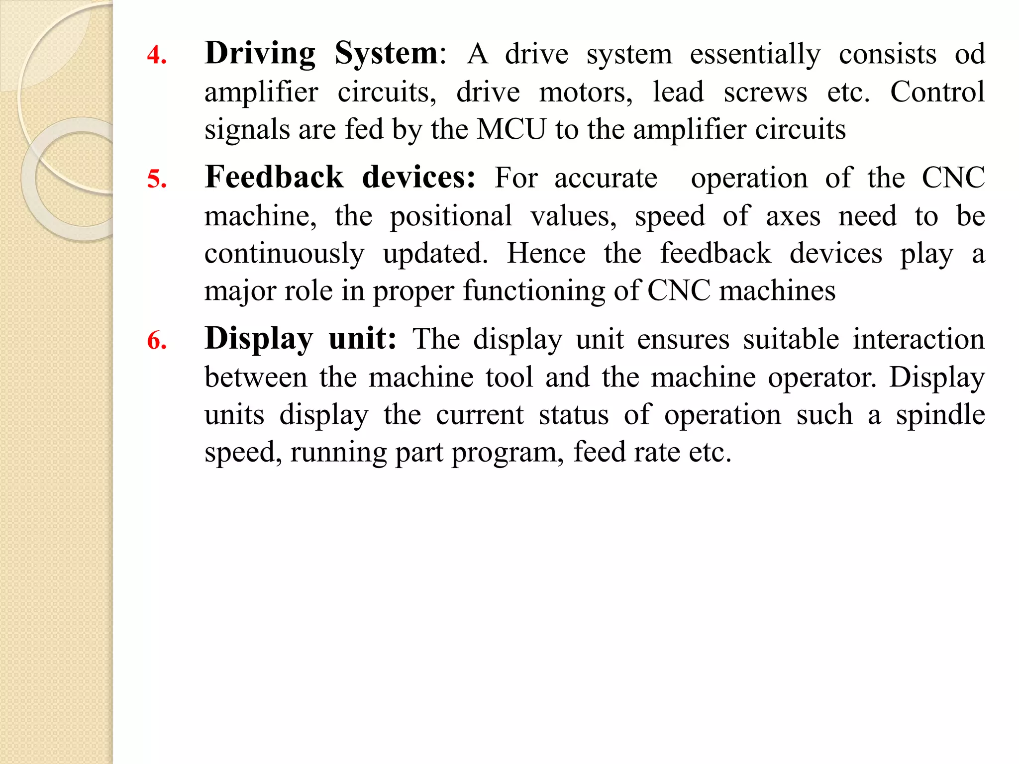 4. Driving System: A drive system essentially consists od
amplifier circuits, drive motors, lead screws etc. Control
signals are fed by the MCU to the amplifier circuits
5. Feedback devices: For accurate operation of the CNC
machine, the positional values, speed of axes need to be
continuously updated. Hence the feedback devices play a
major role in proper functioning of CNC machines
6. Display unit: The display unit ensures suitable interaction
between the machine tool and the machine operator. Display
units display the current status of operation such a spindle
speed, running part program, feed rate etc.
 