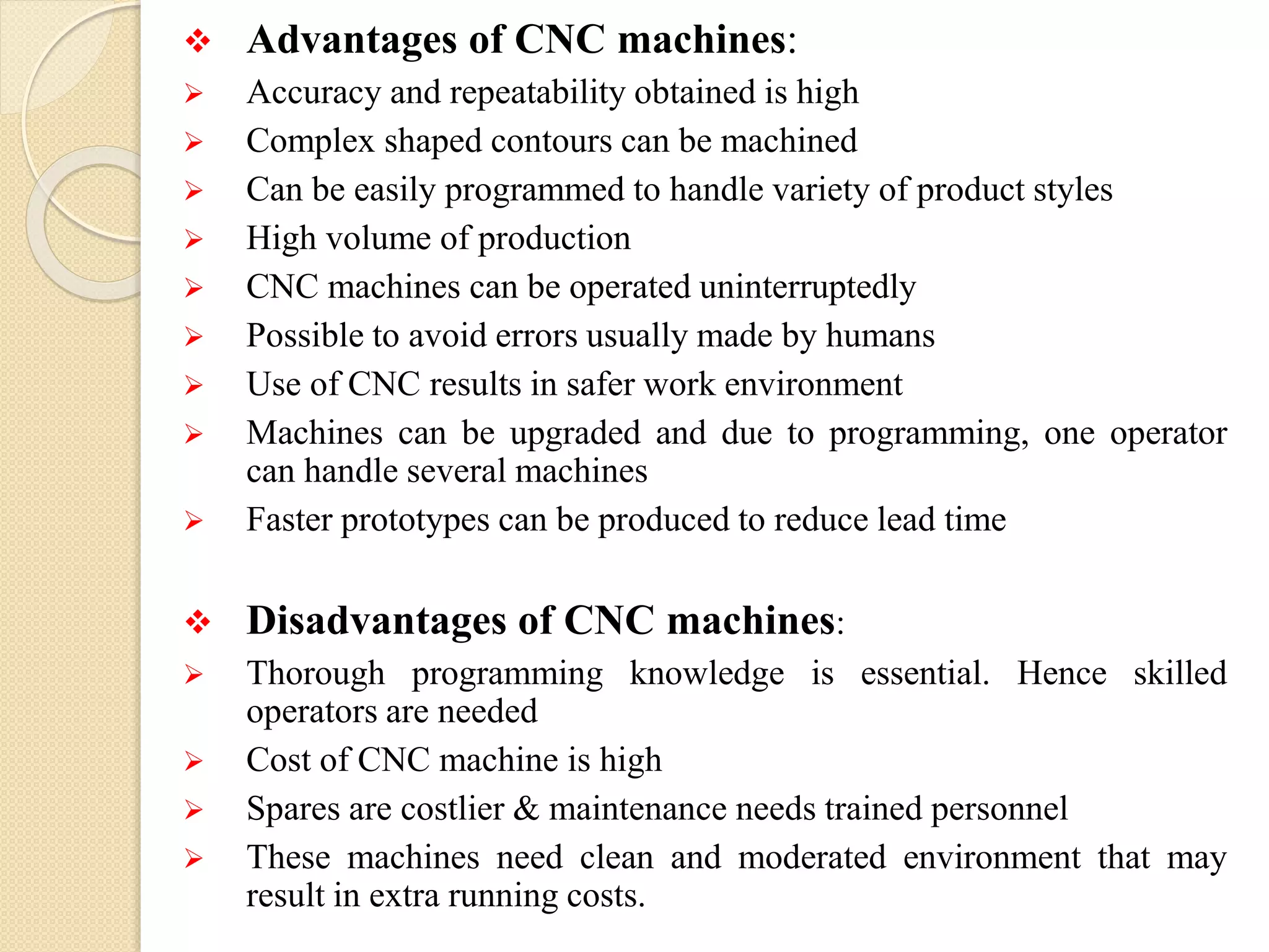  Advantages of CNC machines:
 Accuracy and repeatability obtained is high
 Complex shaped contours can be machined
 Can be easily programmed to handle variety of product styles
 High volume of production
 CNC machines can be operated uninterruptedly
 Possible to avoid errors usually made by humans
 Use of CNC results in safer work environment
 Machines can be upgraded and due to programming, one operator
can handle several machines
 Faster prototypes can be produced to reduce lead time
 Disadvantages of CNC machines:
 Thorough programming knowledge is essential. Hence skilled
operators are needed
 Cost of CNC machine is high
 Spares are costlier & maintenance needs trained personnel
 These machines need clean and moderated environment that may
result in extra running costs.
 