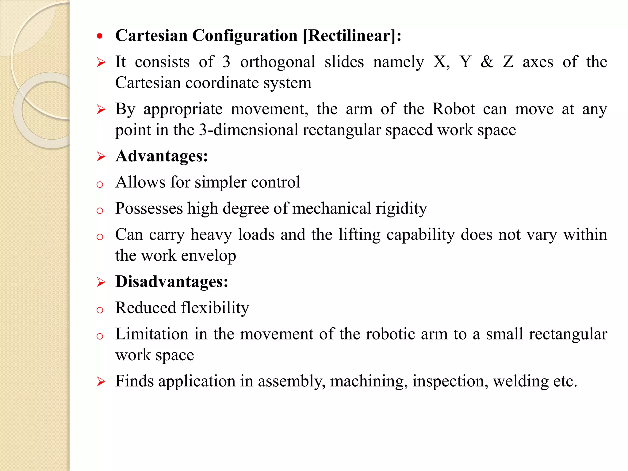  Cartesian Configuration [Rectilinear]:
 It consists of 3 orthogonal slides namely X, Y & Z axes of the
Cartesian coordinate system
 By appropriate movement, the arm of the Robot can move at any
point in the 3-dimensional rectangular spaced work space
 Advantages:
o Allows for simpler control
o Possesses high degree of mechanical rigidity
o Can carry heavy loads and the lifting capability does not vary within
the work envelop
 Disadvantages:
o Reduced flexibility
o Limitation in the movement of the robotic arm to a small rectangular
work space
 Finds application in assembly, machining, inspection, welding etc.
 