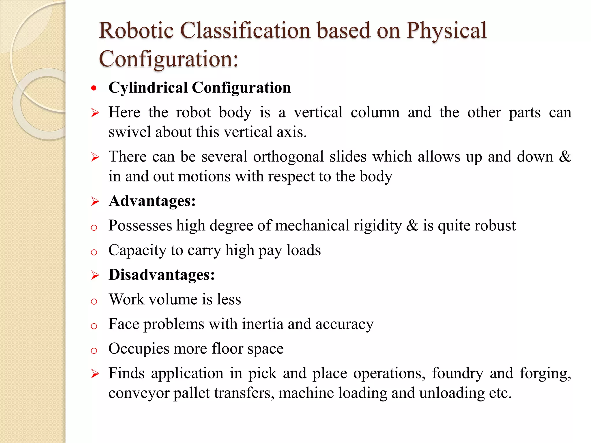 Robotic Classification based on Physical
Configuration:
 Cylindrical Configuration
 Here the robot body is a vertical column and the other parts can
swivel about this vertical axis.
 There can be several orthogonal slides which allows up and down &
in and out motions with respect to the body
 Advantages:
o Possesses high degree of mechanical rigidity & is quite robust
o Capacity to carry high pay loads
 Disadvantages:
o Work volume is less
o Face problems with inertia and accuracy
o Occupies more floor space
 Finds application in pick and place operations, foundry and forging,
conveyor pallet transfers, machine loading and unloading etc.
 