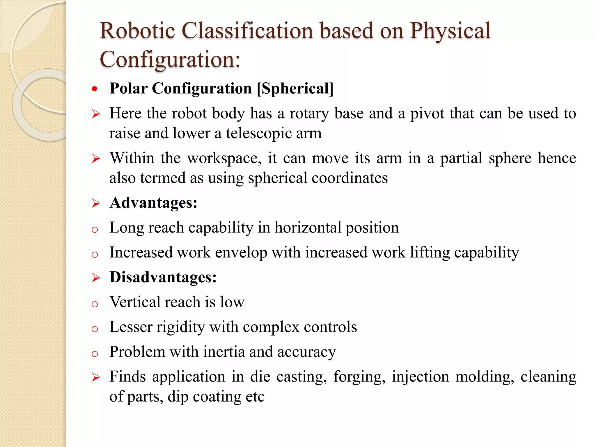 Robotic Classification based on Physical
Configuration:
 Polar Configuration [Spherical]
 Here the robot body has a rotary base and a pivot that can be used to
raise and lower a telescopic arm
 Within the workspace, it can move its arm in a partial sphere hence
also termed as using spherical coordinates
 Advantages:
o Long reach capability in horizontal position
o Increased work envelop with increased work lifting capability
 Disadvantages:
o Vertical reach is low
o Lesser rigidity with complex controls
o Problem with inertia and accuracy
 Finds application in die casting, forging, injection molding, cleaning
of parts, dip coating etc
 