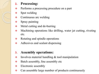 2. Processing:
 Performs a processing procedure on a part
 Spot welding
 Continuous arc welding
 Spray painting
 Metal cutting and de-burring
 Machining operations like drilling, water jet cutting, riveting
etc.
 Rotating and spindle operations
 Adhesives and sealant dispensing
3. Assembly operations:
 Involves material handling & tool manipulation
 Batch assembly, line assembly etc
 Electronic assembly
 Can assemble large number of products continuously
 