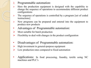 2. Programmable automation:
 Here the production equipment is designed with the capability to
change the sequence of operations to accommodate different product
configurations
 The sequence of operations is controlled by a program [set of coded
instructions]
 New programs can be prepared and entered into the equipment to
produce new products
• Advantages of Programmable automation:
 Most suitable for batch production
 Flexibility to deal with changes in the product configuration
• Disadvantages of Programmable automation:
 High investment in general-purpose equipment
 Low production rates compared to fixed automation
• Applications: In food processing, foundry, textile using NC
machines and PLC’s
 