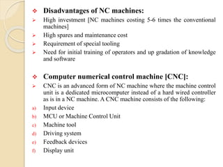  Disadvantages of NC machines:
 High investment [NC machines costing 5-6 times the conventional
machines]
 High spares and maintenance cost
 Requirement of special tooling
 Need for initial training of operators and up gradation of knowledge
and software
 Computer numerical control machine [CNC]:
 CNC is an advanced form of NC machine where the machine control
unit is a dedicated microcomputer instead of a hard wired controller
as is in a NC machine. A CNC machine consists of the following:
a) Input device
b) MCU or Machine Control Unit
c) Machine tool
d) Driving system
e) Feedback devices
f) Display unit
 